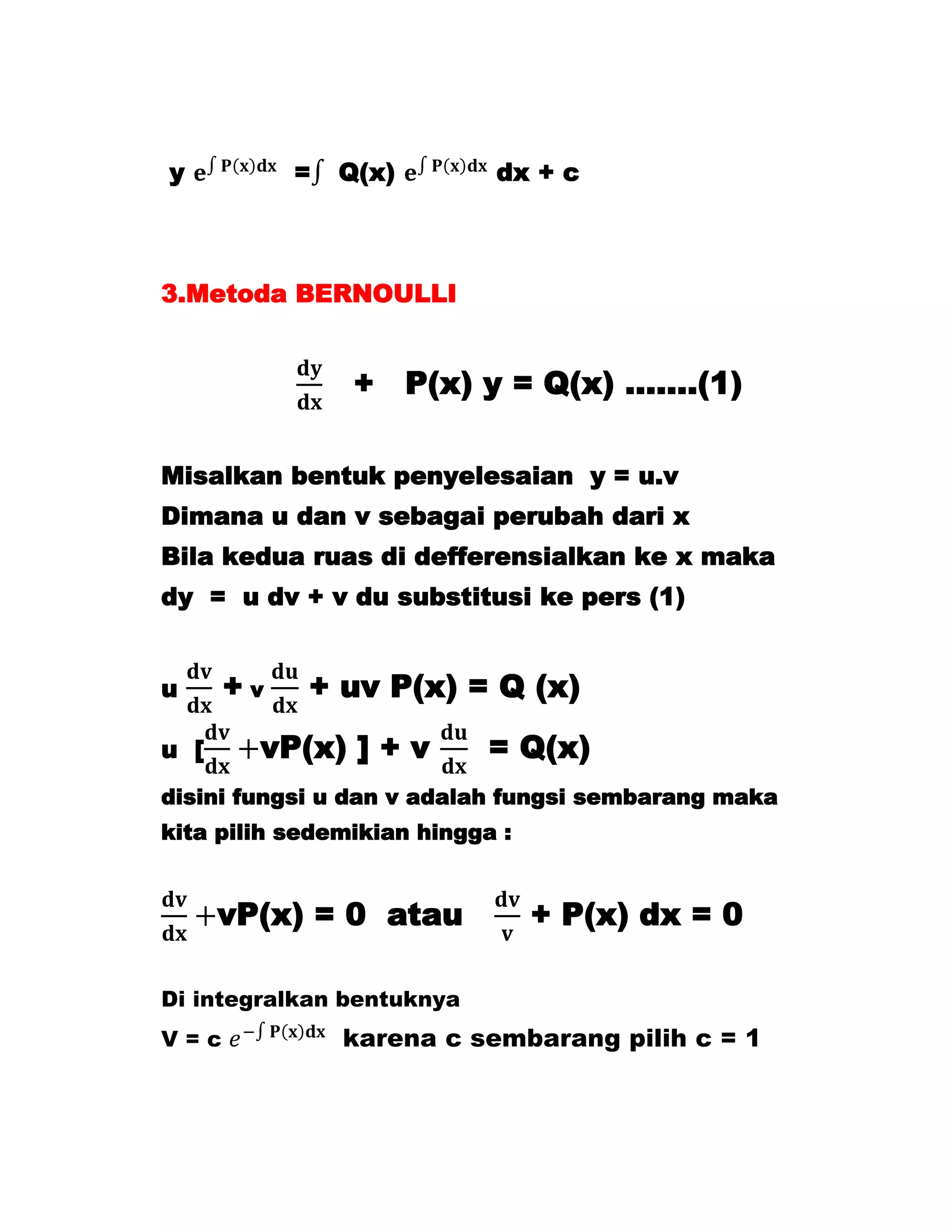 y          =   Q(x)         dx + c



3.Metoda BERNOULLI


                + P(x) y = Q(x) …….(1)

Misalkan bentuk penyelesaian y = u.v
Dimana u dan v sebagai perubah dari x
Bila kedua ruas di defferensialkan ke x maka
dy = u dv + v du substitusi ke pers (1)


u     +v    + uv P(x) = Q (x)
u [     vP(x) ] + v         = Q(x)
disini fungsi u dan v adalah fungsi sembarang maka
kita pilih sedemikian hingga :


      vP(x) = 0 atau             + P(x) dx = 0

Di integralkan bentuknya
V=c            karena c sembarang pilih c = 1
 