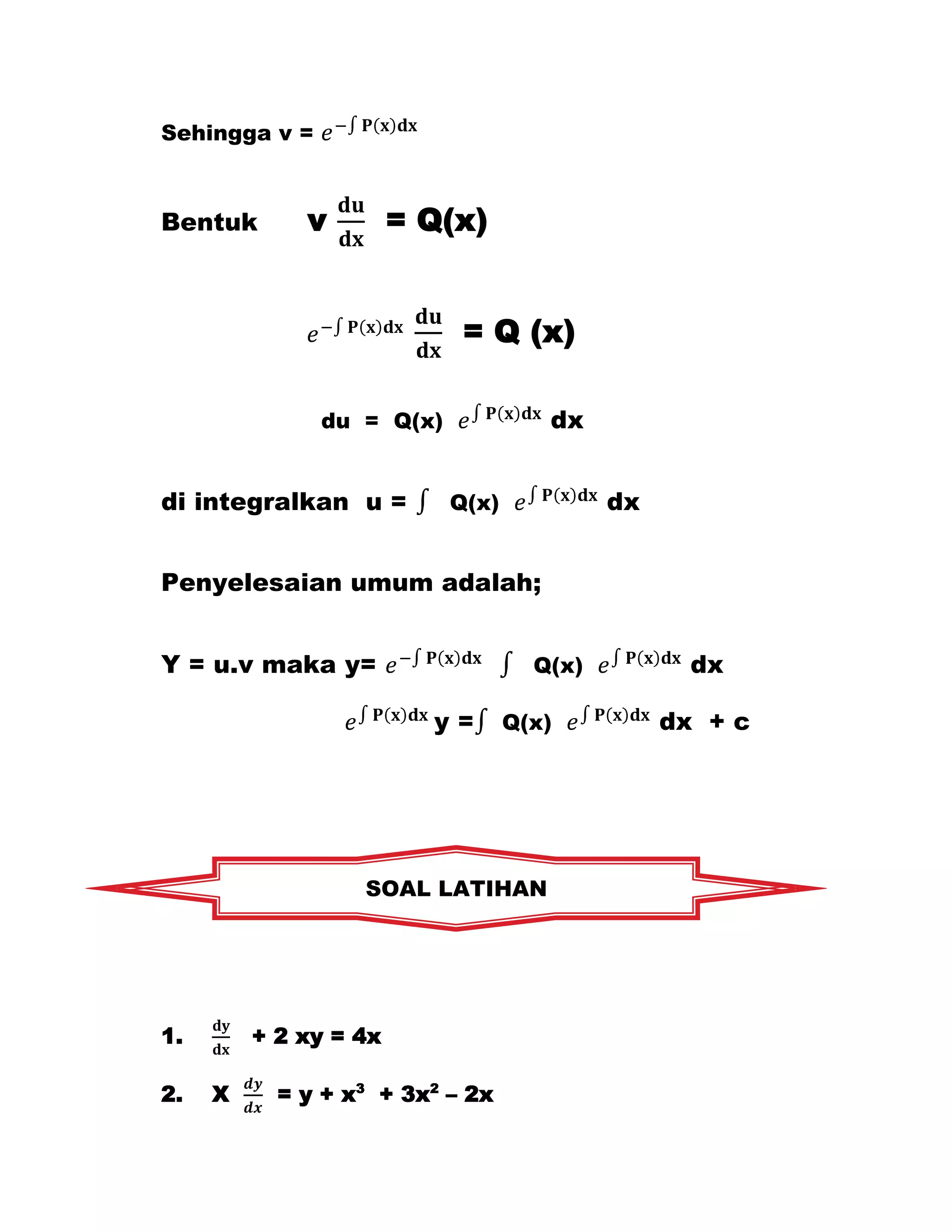 Sehingga v =



Bentuk       v         = Q(x)


                            = Q (x)

               du = Q(x)             dx


di integralkan u =         Q(x)            dx


Penyelesaian umum adalah;


Y = u.v maka y=                     Q(x)          dx

                         y=       Q(x)          dx + c




                  SOAL LATIHAN




1.       + 2 xy = 4x

2.   X     = y + x3 + 3x2 – 2x
 