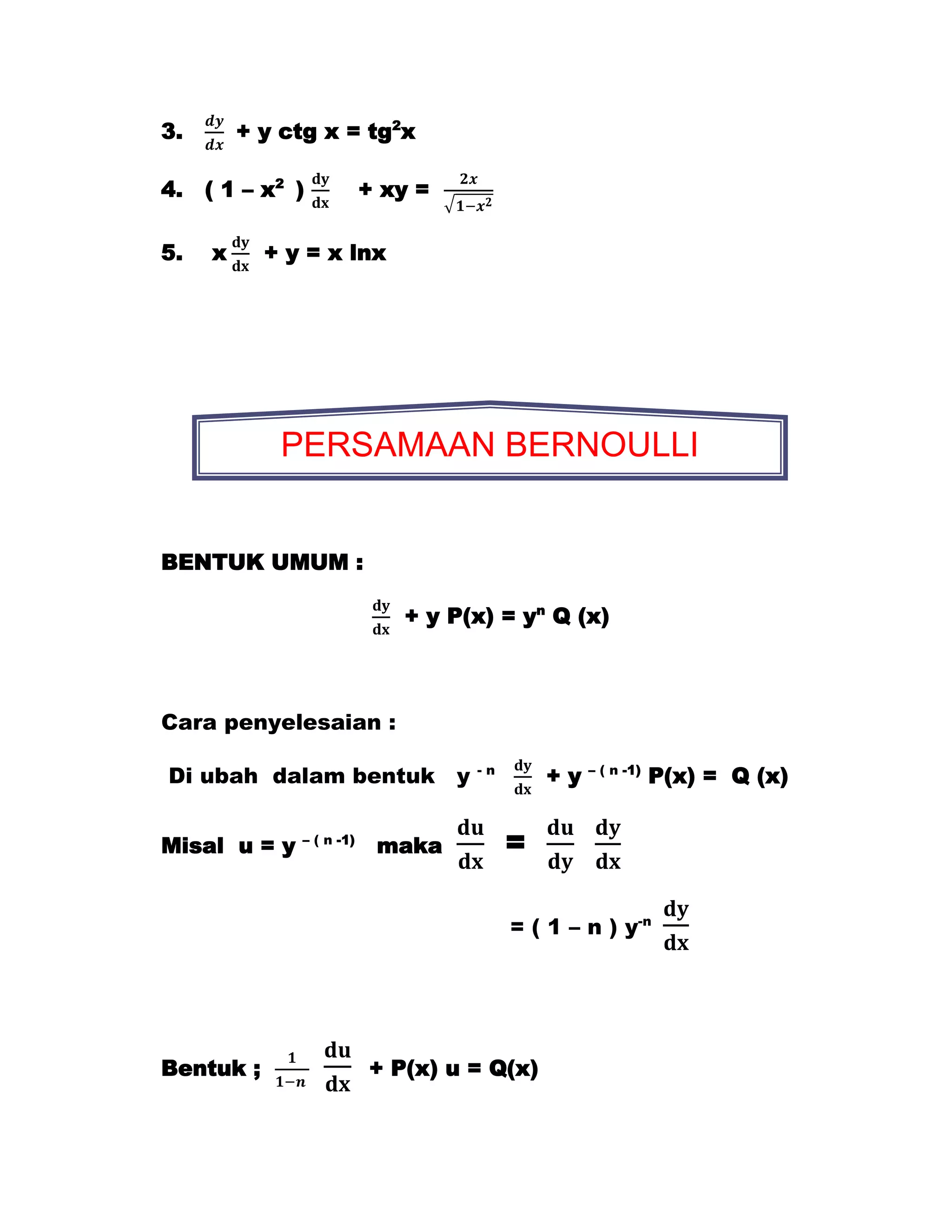 3.       + y ctg x = tg2x

4.   ( 1 – x2 )           + xy =

5.   x     + y = x lnx




            PERSAMAAN BERNOULLI


BENTUK UMUM :

                             + y P(x) = yn Q (x)



Cara penyelesaian :

Di ubah dalam bentuk y             -n
                                            +y   – ( n -1)
                                                             P(x) = Q (x)


Misal u = y   – ( n -1)
                           maka         =

                                        = ( 1 – n ) y-n




Bentuk ;                  + P(x) u = Q(x)
 