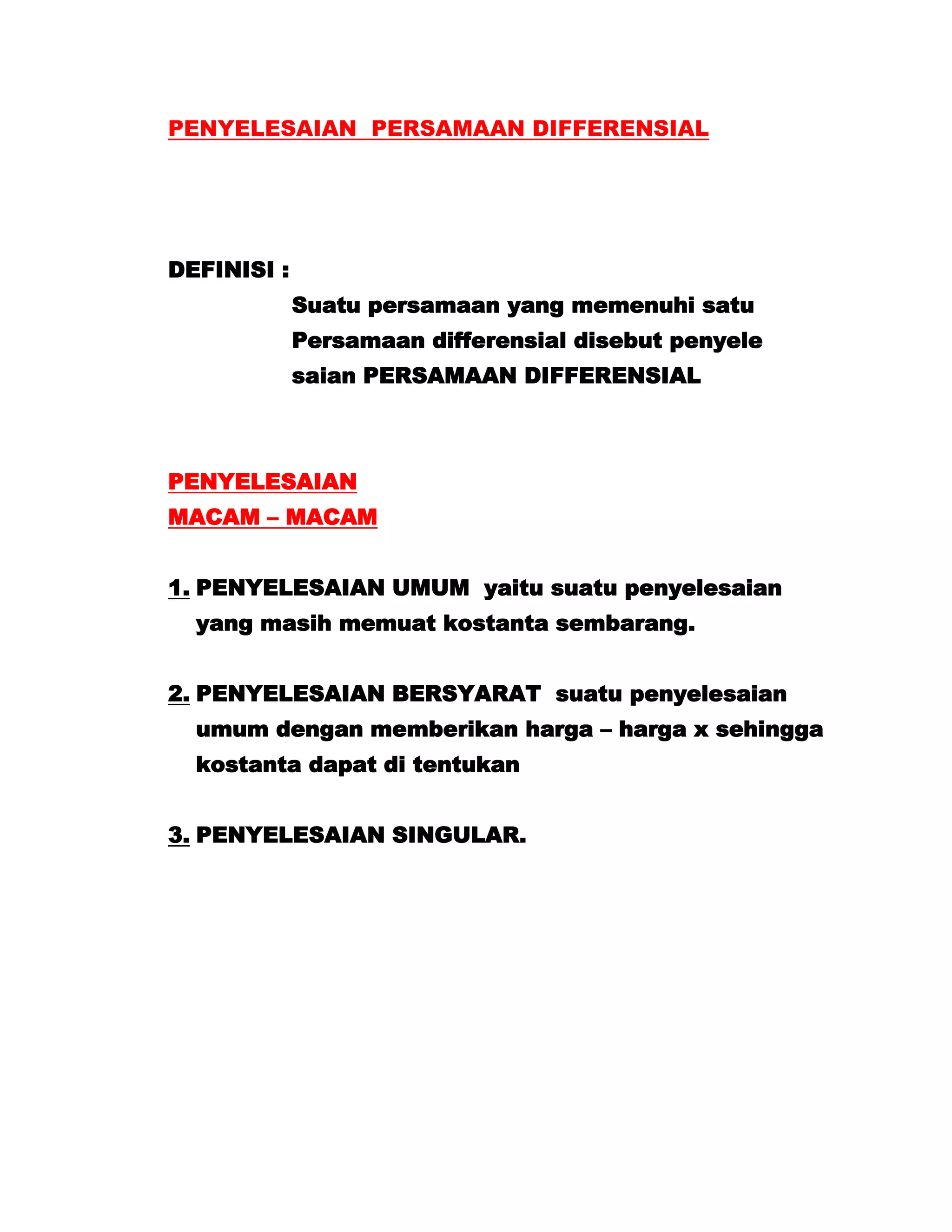 PENYELESAIAN PERSAMAAN DIFFERENSIAL




DEFINISI :
             Suatu persamaan yang memenuhi satu
             Persamaan differensial disebut penyele
             saian PERSAMAAN DIFFERENSIAL



PENYELESAIAN
MACAM – MACAM


1. PENYELESAIAN UMUM yaitu suatu penyelesaian
  yang masih memuat kostanta sembarang.


2. PENYELESAIAN BERSYARAT suatu penyelesaian
  umum dengan memberikan harga – harga x sehingga
  kostanta dapat di tentukan


3. PENYELESAIAN SINGULAR.
 