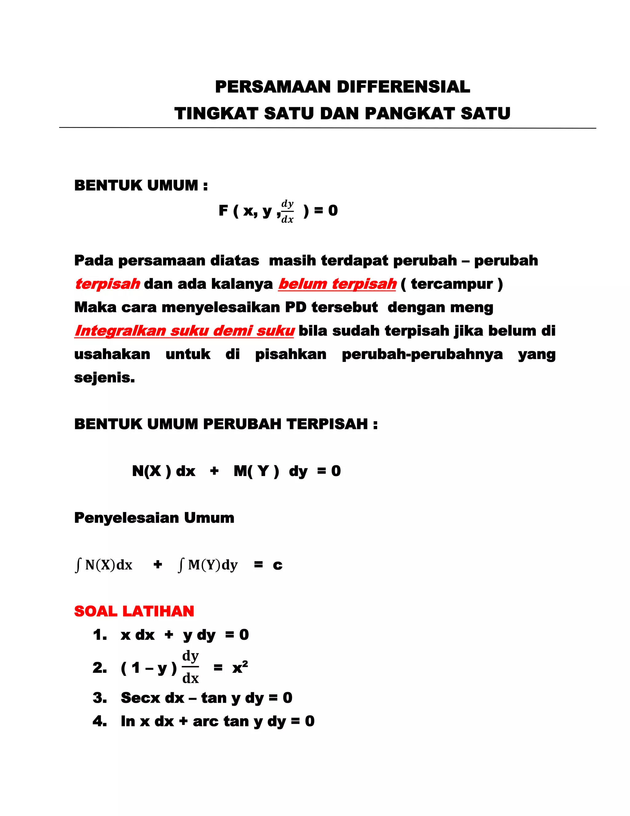 PERSAMAAN DIFFERENSIAL
               TINGKAT SATU DAN PANGKAT SATU



BENTUK UMUM :
                       F ( x, y ,   )=0


Pada persamaan diatas masih terdapat perubah – perubah
terpisah dan ada kalanya belum terpisah ( tercampur )
Maka cara menyelesaikan PD tersebut dengan meng
Integralkan suku demi suku bila sudah terpisah jika belum di
usahakan       untuk    di    pisahkan    perubah-perubahnya   yang
sejenis.


BENTUK UMUM PERUBAH TERPISAH :


       N(X ) dx + M( Y ) dy = 0


Penyelesaian Umum


           +                  = c


SOAL LATIHAN
  1. x dx + y dy = 0

  2. ( 1 – y )         = x2

  3. Secx dx – tan y dy = 0
  4. ln x dx + arc tan y dy = 0
 