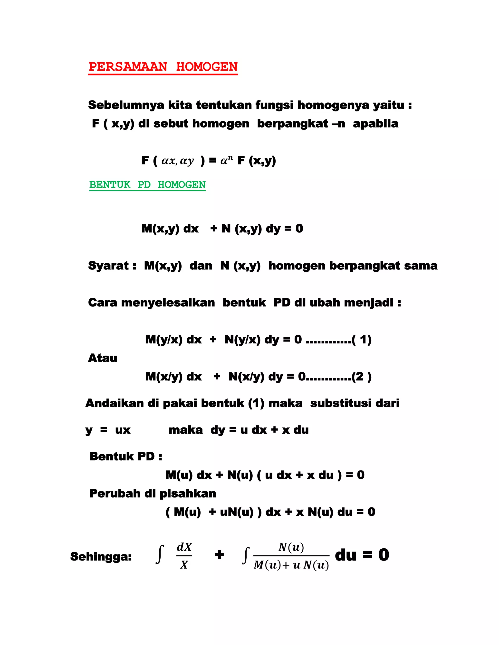 PERSAMAAN HOMOGEN

  Sebelumnya kita tentukan fungsi homogenya yaitu :
   F ( x,y) di sebut homogen berpangkat –n apabila


            F(        )=     F (x,y)

  BENTUK PD HOMOGEN


            M(x,y) dx + N (x,y) dy = 0


  Syarat : M(x,y) dan N (x,y) homogen berpangkat sama


  Cara menyelesaikan bentuk PD di ubah menjadi :


            M(y/x) dx + N(y/x) dy = 0 …………( 1)
  Atau
            M(x/y) dx + N(x/y) dy = 0…………(2 )

  Andaikan di pakai bentuk (1) maka substitusi dari

  y = ux         maka dy = u dx + x du

  Bentuk PD :
                 M(u) dx + N(u) ( u dx + x du ) = 0
  Perubah di pisahkan
                 ( M(u) + uN(u) ) dx + x N(u) du = 0


Sehingga:                +                   du = 0
 