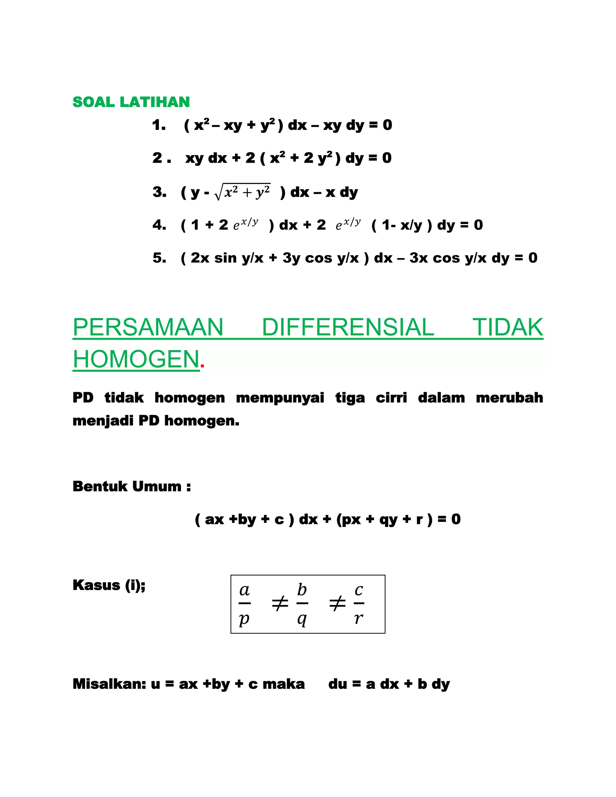 SOAL LATIHAN
             1.   ( x2 – xy + y2 ) dx – xy dy = 0

             2.   xy dx + 2 ( x2 + 2 y2 ) dy = 0

             3.   (y-           ) dx – x dy

             4. ( 1 + 2       ) dx + 2        ( 1- x/y ) dy = 0

             5. ( 2x sin y/x + 3y cos y/x ) dx – 3x cos y/x dy = 0




PERSAMAAN                    DIFFERENSIAL                    TIDAK
HOMOGEN.
PD tidak homogen mempunyai tiga cirri dalam merubah
menjadi PD homogen.



Bentuk Umum :

                   ( ax +by + c ) dx + (px + qy + r ) = 0



Kasus (i);




Misalkan: u = ax +by + c maka            du = a dx + b dy
 