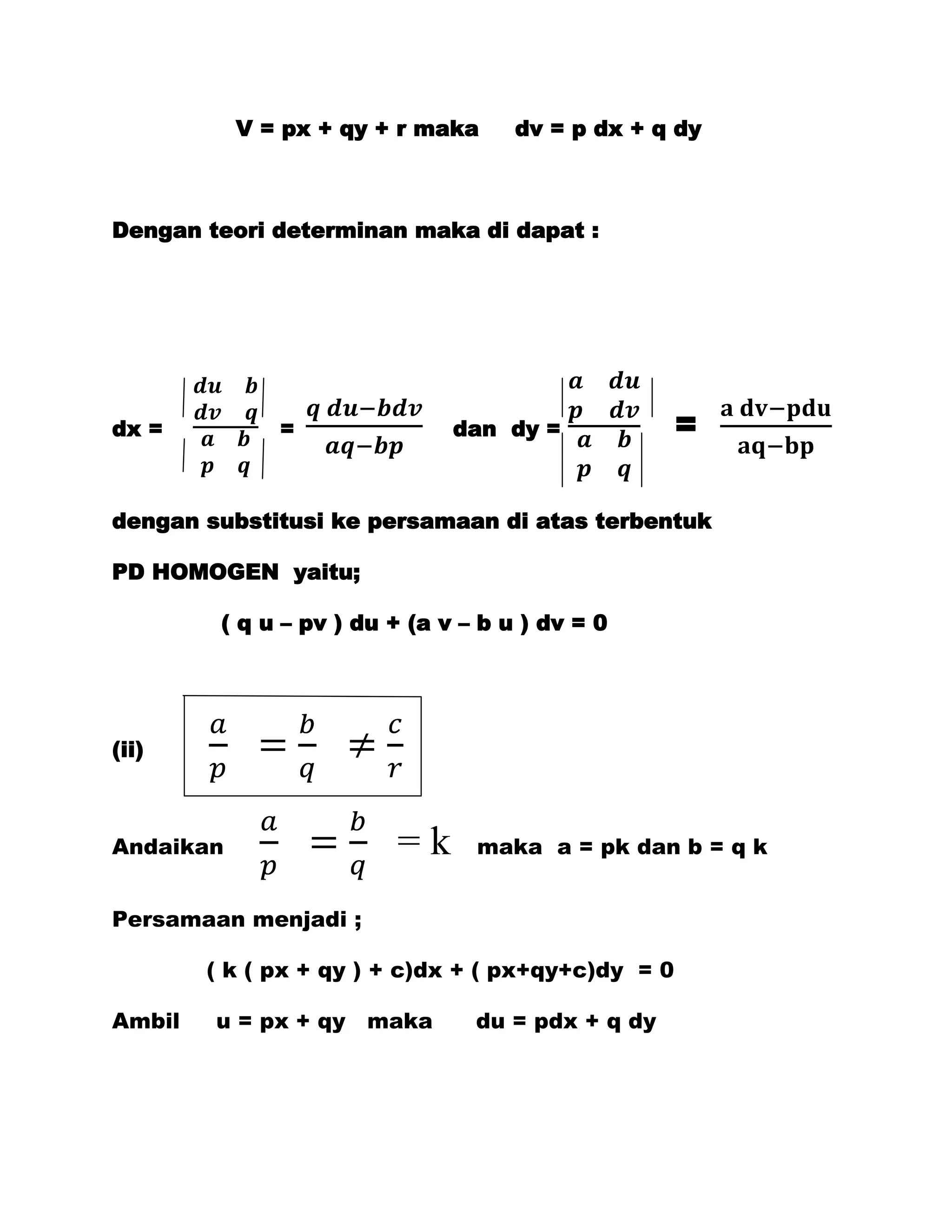 V = px + qy + r maka      dv = p dx + q dy



Dengan teori determinan maka di dapat :




dx =          =                dan dy =             =

dengan substitusi ke persamaan di atas terbentuk

PD HOMOGEN yaitu;

         ( q u – pv ) du + (a v – b u ) dv = 0




(ii)



Andaikan                 =k      maka a = pk dan b = q k


Persamaan menjadi ;

        ( k ( px + qy ) + c)dx + ( px+qy+c)dy = 0

Ambil   u = px + qy maka         du = pdx + q dy
 