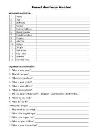 Personal Identification Worksheet

Information about Me:
 1     Name
 2     Age
 3     Birthdate
 4     Gender
 5     Current Address
 6     Home Country
 7     Family Members
 8     Employer
 9     Job Title
 10    Height
 11    Weight
 12    Hair Color
 13    Eye Color
 14    Hobbies
 15    Favorite Food


Information about Others:
1. What is your name? ___________________________________________________
2. How old are you? _____________________________________________________
3. When were you born? _________________________________________________
4. What is your gender? __________________________________________________
5. What is your address? _________________________________________________
6. Where are you from? __________________________________________________
7. Do you have brothers/sisters? Parents? Grandparents? Children? Etc…
8. Where do you work? __________________________________________________
9. What do you do? _____________________________________________________
10.How tall are you? ____________________________________________________
11.How much do you weigh? _____________________________________________
12.What color are your eyes?______________________________________________
13.What color is your hair? _______________________________________________
14.What are your hobbies? _______________________________________________
15.What is your favorite food? ____________________________________________
 