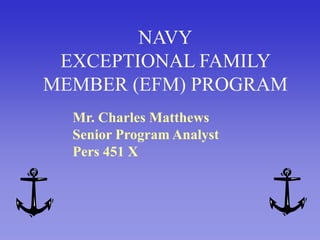 NAVYEXCEPTIONAL FAMILY MEMBER (EFM) PROGRAM Mr. Charles Matthews Senior Program Analyst Pers 451 X 