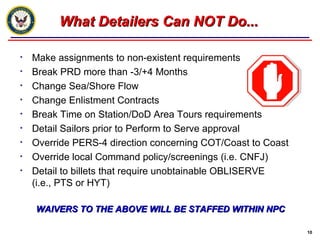 What Detailers Can NOT Do... Make assignments to non-existent requirements Break PRD more than -3/+4 Months Change Sea/Shore Flow Change Enlistment Contracts Break Time on Station/DoD Area Tours requirements  Detail Sailors prior to Perform to Serve approval Override PERS-4 direction concerning COT/Coast to Coast Override local Command policy/screenings (i.e. CNFJ) Detail to billets that require unobtainable OBLISERVE  (i.e., PTS or HYT)   WAIVERS TO THE ABOVE WILL BE STAFFED WITHIN NPC 