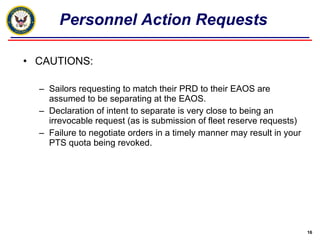 CAUTIONS: Sailors requesting to match their PRD to their EAOS are assumed to be separating at the EAOS. Declaration of intent to separate is very close to being an irrevocable request (as is submission of fleet reserve requests) Failure to negotiate orders in a timely manner may result in your PTS quota being revoked. Personnel Action Requests 
