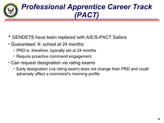 Professional Apprentice Career Track (PACT) GENDETS have been replaced with A/E/S-PACT Sailors Guaranteed ‘A’ school at 24 months PRD is, therefore, typically set at 24 months Require proactive command engagement Can request designation via rating exams Early designation (via rating exam) does not change their PRD and could adversely affect a command’s manning profile 