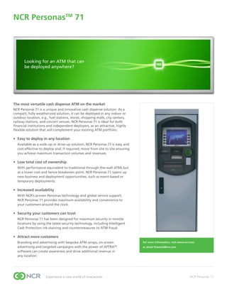 NCR PersonasTM 71
Through-the-wall	Slimline	Deposit	ATM	




       Looking for an ATM that can
       be deployed anywhere?




The most versatile cash dispense ATM on the market
NCR Personas 71 is a unique and innovative cash dispense solution. As a
compact, fully weatherized solution, it can be deployed in any indoor or
outdoor location, e.g., fuel stations, stores, shopping malls, city centers,
railway stations, and concert venues. NCR Personas 71 is ideal for both
financial institutions and independent deployers, as an attractive, highly
flexible solution that will complement your existing ATM portfolio.

•	 Easy	to	deploy	in	any	location	
  Available as a walk-up or drive-up solution, NCR Personas 71 is easy and
  cost-effective to deploy and, if required, move from site to site ensuring
  you achieve maximum transaction volumes and revenues.

•	 Low	total	cost	of	ownership
  With performance equivalent to traditional through-the-wall ATMs but
  at a lower cost and hence breakeven point, NCR Personas 71 opens up
  new business and deployment opportunities, such as event-based or
  temporary deployments.

•	 Increased	availability
  With NCR’s proven Personas technology and global service support,
  NCR Personas 71 provides maximum availability and convenience to
  your customers around the clock.

•	 Security	your	customers	can	trust
  NCR Personas 71 has been designed for maximum security in remote
  locations by using the latest security technology, including Intelligent
  Cash Protection ink-staining and countermeasures to ATM fraud.

•	 Attract	more	customers
  Branding and advertising with bespoke ATM wraps, on-screen                   For	more	information,	visit	www.ncr.com,	
  advertising and targeted campaigns with the power of APTRATM                 or	email	financial@ncr.com.
  software can create awareness and drive additional revenue in
  any location.




                     Experience a new world of interaction                                                         NCR Personas 71
 