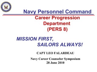 Navy Personnel Command  Career Progression Department  (PERS 8) CAPT LEO FALARDEAU Navy Career Counselor Symposium 28 June 2010 MISSION FIRST,    SAILORS ALWAYS! 