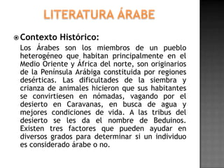  Contexto   Histórico:
 Los Árabes son los miembros de un pueblo
 heterogéneo que habitan principalmente en el
 Medio Oriente y África del norte, son originarios
 de la Península Arábiga constituida por regiones
 desérticas. Las dificultades de la siembra y
 crianza de animales hicieron que sus habitantes
 se convirtiesen en nómadas, vagando por el
 desierto en Caravanas, en busca de agua y
 mejores condiciones de vida. A las tribus del
 desierto se les da el nombre de Beduinos.
 Existen tres factores que pueden ayudar en
 diversos grados para determinar si un individuo
 es considerado árabe o no.
 