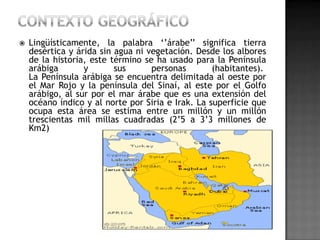    Lingüísticamente, la palabra ‘’árabe’’ significa tierra
    desértica y árida sin agua ni vegetación. Desde los albores
    de la historia, este término se ha usado para la Península
    arábiga       y       sus      personas        (habitantes).
    La Península arábiga se encuentra delimitada al oeste por
    el Mar Rojo y la península del Sinaí, al este por el Golfo
    arábigo, al sur por el mar árabe que es una extensión del
    océano índico y al norte por Siria e Irak. La superficie que
    ocupa esta área se estima entre un millón y un millón
    trescientas mil millas cuadradas (2’5 a 3’3 millones de
    Km2)
 