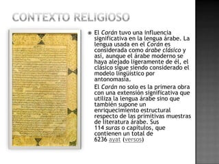    El Corán tuvo una influencia
    significativa en la lengua árabe. La
    lengua usada en el Corán es
    considerada como árabe clásico y
    así, aunque el árabe moderno se
    haya alejado ligeramente de él, el
    clásico sigue siendo considerado el
    modelo lingüístico por
    antonomasia.
    El Corán no solo es la primera obra
    con una extensión significativa que
    utiliza la lengua árabe sino que
    también supone un
    enriquecimiento estructural
    respecto de las primitivas muestras
    de literatura árabe. Sus
    114 suras o capítulos, que
    contienen un total de
    6236 ayat (versos)
 