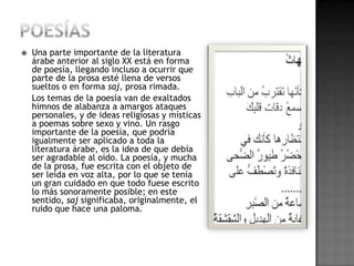    Una parte importante de la literatura
    árabe anterior al siglo XX está en forma
    de poesía, llegando incluso a ocurrir que
    parte de la prosa esté llena de versos
    sueltos o en forma saj, prosa rimada.
    Los temas de la poesía van de exaltados
    himnos de alabanza a amargos ataques
    personales, y de ideas religiosas y místicas
    a poemas sobre sexo y vino. Un rasgo
    importante de la poesía, que podría
    igualmente ser aplicado a toda la
    literatura árabe, es la idea de que debía
    ser agradable al oído. La poesía, y mucha
    de la prosa, fue escrita con el objeto de
    ser leída en voz alta, por lo que se tenía
    un gran cuidado en que todo fuese escrito
    lo más sonoramente posible; en este
    sentido, saj significaba, originalmente, el
    ruido que hace una paloma.
 