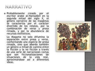    Probablemente creado por el
    escritor árabe al-Hamadānī en la
    segunda mitad del siglo X, el
    género narrativo de las maqāmas
    se caracteriza por el carácter
    divertido de los relatos, por la
    combinación de verso y prosa
    rimada, y por la abundancia de
    recursos estilísticos.
    La Maqama no solo difumina la
    separación entre prosa y verso,
    conformando una especia de prosa
    rimada, sino que aborda también
    un género a mitad de camino entre
    la ficción y la no ficción a través
    de una serie de narraciones cortas
    que son ficcionalizaciones de
    situaciones de la vida real,
    aproximándose así a diferentes
    ideas.
 