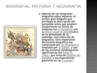    Además de las tempranas
    biografías sobre Mahoma, el
    primer gran biógrafo que
    privilegió la descripción del
    personaje antes que producir
    simplemente un himno de
    alabanza fue al-Baladhuri con
    su Kitab ansab al-ashraf(Libro
    de la genealogía de la
    nobleza), una colección de
    biografías. Otro importante
    diccionario biográfico fue
    comenzado por ibn Khallikan y
    ampliado por al-Safadi, y una
    de las primeras autobiografías
    significativas fue Kitab al-
    I'tibar, que trata de Usamah ibn
    Munqidh y sus experiencias
    guerreras en las Cruzadas.
 