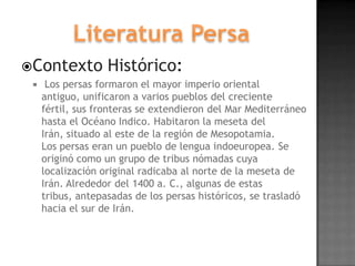Contexto          Histórico:
     Los persas formaron el mayor imperio oriental
     antiguo, unificaron a varios pueblos del creciente
     fértil, sus fronteras se extendieron del Mar Mediterráneo
     hasta el Océano Indico. Habitaron la meseta del
     Irán, situado al este de la región de Mesopotamia.
     Los persas eran un pueblo de lengua indoeuropea. Se
     originó como un grupo de tribus nómadas cuya
     localización original radicaba al norte de la meseta de
     Irán. Alrededor del 1400 a. C., algunas de estas
     tribus, antepasadas de los persas históricos, se trasladó
     hacia el sur de Irán.
 