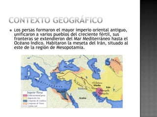    Los persas formaron el mayor imperio oriental antiguo,
    unificaron a varios pueblos del creciente fértil, sus
    fronteras se extendieron del Mar Mediterráneo hasta el
    Océano Indico. Habitaron la meseta del Irán, situado al
    este de la región de Mesopotamia.
 