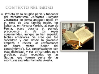     Profeta de la religión persa y fundador
    del zoroastrismo. Zoroastro (llamado
    Zaratustra en persa antiguo) nació en
    el seno de una familia noble, los
    Spitama, en Airyana Vaejah, al este de
    Persia, acaso durante el periodo
    precedente      al    de     los   reyes
    aqueménidas, aunque se han sugerido
    fechas anteriores. Se cree que fue
    sacerdote y que desde la juventud
    empezó a recibir las revelaciones
    de     Ahura     Mazda     ('Señor   del
    conocimiento'). Sus conversaciones con
    esta divinidad, y sus dificultades para
    predicar, están recogidas en las
    Gathas, que forman parte de las
    escrituras sagradas llamadas Avesta.
 