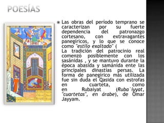    Las obras del período temprano se
    caracterizan     por    su    fuerte
    dependencia       del    patronazgo
    cortesano,     con    extravagantes
    panegíricos, y lo que se conoce
    como "estilo exaltado" (
    La tradición del patrocinio real
    comenzó posiblemente con los
    sasánidas , y se mantuvo durante la
    época abasida y samánida ente las
    principales dinastías persas. La
    forma de panegírico más utilizada
    fue sin duda el Qasida con estrofas
    en          cuarteta,          como
    en       Rubaiyat      (Ruba`iyyat,
    "cuartetas", en árabe), de Omar
    Jayyam.
 