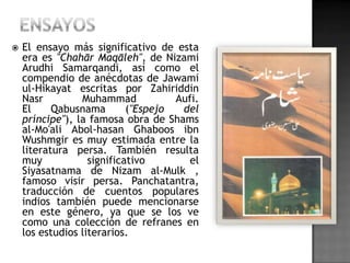    El ensayo más significativo de esta
    era es "Chahār Maqāleh", de Nizami
    Arudhi Samarqandi, así como el
    compendio de anécdotas de Jawami
    ul-Hikayat escritas por Zahiriddin
    Nasr         Muhammad            Aufi.
    El     Qabusnama        ("Espejo  del
    príncipe"), la famosa obra de Shams
    al-Mo'ali Abol-hasan Ghaboos ibn
    Wushmgir es muy estimada entre la
    literatura persa. También resulta
    muy            significativo        el
    Siyasatnama de Nizam al-Mulk ,
    famoso visir persa. Panchatantra,
    traducción de cuentos populares
    indios también puede mencionarse
    en este género, ya que se los ve
    como una colección de refranes en
    los estudios literarios.
 
