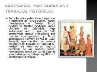    Entre las principales obras biográficas
    e históricas de Persia clásica, puede
    mencionarse      el   famoso     Tarij-i
    Beyhaqi de Abolfazl Beyhaghi, Lubab
    ul-Albab     de     Zahiriddin     Nasr
    Muhammad Aufi , que ha sido
    considerado fuente cronológica por
    muchos investigadores, y Tarij-i
    Jahangushay-i Juvaini de Ata al - Mulk
    Juvayni, que detalla los eventos
    mogoles y del Iljanato, el "Tazkirat al-
    Awliya"4 de Attar es un registro
    detallado de los místicos sufíes,
    referenciado luego por varios autores
    y considerado un trabajo significativo
    en hagiografía mística.
 