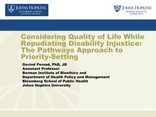 Considering Quality of Life While
Repudiating Disability Injustice:
The Pathways Approach to
Priority-Setting
Govind Persad, PhD, JD
Assistant Professor
Berman Institute of Bioethics and
Department of Health Policy and Management
Bloomberg School of Public Health
Johns Hopkins University
 