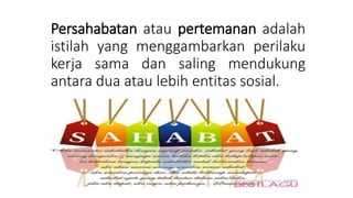 Persahabatan atau pertemanan adalah
istilah yang menggambarkan perilaku
kerja sama dan saling mendukung
antara dua atau lebih entitas sosial.
 