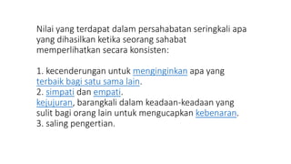 Nilai yang terdapat dalam persahabatan seringkali apa
yang dihasilkan ketika seorang sahabat
memperlihatkan secara konsisten:
1. kecenderungan untuk menginginkan apa yang
terbaik bagi satu sama lain.
2. simpati dan empati.
kejujuran, barangkali dalam keadaan-keadaan yang
sulit bagi orang lain untuk mengucapkan kebenaran.
3. saling pengertian.
 