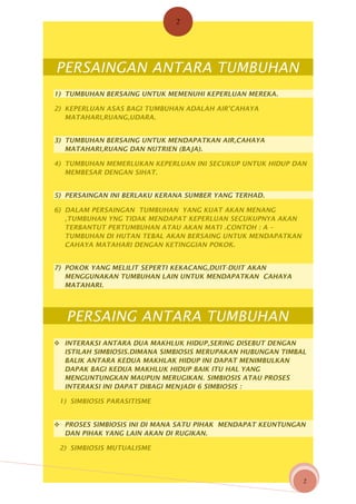 2

PERSAINGAN ANTARA TUMBUHAN
1) TUMBUHAN BERSAING UNTUK MEMENUHI KEPERLUAN MEREKA.
2) KEPERLUAN ASAS BAGI TUMBUHAN ADALAH AIR’CAHAYA
MATAHARI,RUANG,UDARA.
3) TUMBUHAN BERSAING UNTUK MENDAPATKAN AIR,CAHAYA
MATAHARI,RUANG DAN NUTRIEN (BAJA).
4) TUMBUHAN MEMERLUKAN KEPERLUAN INI SECUKUP UNTUK HIDUP DAN
MEMBESAR DENGAN SIHAT.
5) PERSAINGAN INI BERLAKU KERANA SUMBER YANG TERHAD.
6) DALAM PERSAINGAN TUMBUHAN YANG KUAT AKAN MENANG
,TUMBUHAN YNG TIDAK MENDAPAT KEPERLUAN SECUKUPNYA AKAN
TERBANTUT PERTUMBUHAN ATAU AKAN MATI .CONTOH : A –
TUMBUHAN DI HUTAN TEBAL AKAN BERSAING UNTUK MENDAPATKAN
CAHAYA MATAHARI DENGAN KETINGGIAN POKOK.
7) POKOK YANG MELILIT SEPERTI KEKACANG,DUIT-DUIT AKAN
MENGGUNAKAN TUMBUHAN LAIN UNTUK MENDAPATKAN CAHAYA
MATAHARI.

PERSAING ANTARA TUMBUHAN
 INTERAKSI ANTARA DUA MAKHLUK HIDUP,SERING DISEBUT DENGAN
ISTILAH SIMBIOSIS.DIMANA SIMBIOSIS MERUPAKAN HUBUNGAN TIMBAL
BALIK ANTARA KEDUA MAKHLAK HIDUP INI DAPAT MENIMBULKAN
DAPAK BAGI KEDUA MAKHLUK HIDUP BAIK ITU HAL YANG
MENGUNTUNGKAN MAUPUN MERUGIKAN. SIMBIOSIS ATAU PROSES
INTERAKSI INI DAPAT DIBAGI MENJADI 6 SIMBIOSIS :
1) SIMBIOSIS PARASITISME
 PROSES SIMBIOSIS INI DI MANA SATU PIHAK MENDAPAT KEUNTUNGAN
DAN PIHAK YANG LAIN AKAN DI RUGIKAN.
2) SIMBIOSIS MUTUALISME

2

 