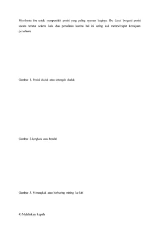 Membantu ibu untuk memperoleh posisi yang paling nyaman baginya. Ibu dapat berganti posisi
secara teratur selama kala dua persalinan karena hal ini sering kali mempercepat kemajuan
persalinan.
Gambar 1. Posisi duduk atau setengah duduk
Gambar 2.Jongkok atau berdiri
Gambar 3. Merangkak atau berbaring miring ke kiri
4) Melahirkan kepala
 