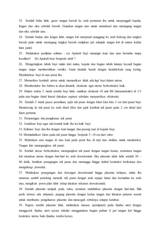 23. Setelah bahu lahir, geser tangan bawah ke arah perineum ibu untuk menyanggah kepala,
lengan dan siku sebelah bawah. Gunakan tangan atas untuk menelusuri dan memegang tangan
dan siku sebelah atas.
24. Setelah badan dan lengan lahir, tangan kiri menyusuri punggung ke arah bokong dan tungkai
bawah janin untuk memegang tungkai bawah (selipkan jari telunjuk tangan kiri di antara kedua
lutut janin)
25. Melakukan penilaian selintas : (a) Apakah bayi menangis kuat dan atau bernafas tanpa
kesulitan? (b) Apakah bayi bergerak aktif ?
26. Mengeringkan tubuh bayi mulai dari muka, kepala dan bagian tubuh lainnya kecuali bagian
tangan tanpa membersihkan verniks. Ganti handuk basah dengan handuk/kain yang kering.
Membiarkan bayi di atas perut ibu.
27. Memeriksa kembali uterus untuk memastikan tidak ada lagi bayi dalam uterus.
28. Memberitahu ibu bahwa ia akan disuntik oksitosin agar uterus berkontraksi baik.
29. Dalam waktu 2 menit setelah bayi lahir, suntikan oksitosin 10 unit IM (intramaskuler) di 1/3
paha atas bagian distal lateral (lakukan aspirasi sebelum menyuntikan oksitosin).
30. Setelah 2 menit pasca persalinan, jepit tali pusat dengan klem kira-kira 3 cm dari pusat bayi.
Mendorong isi tali pusat ke arah distal (ibu) dan jepit kembali tali pusat pada 2 cm distal dari
klem pertama.
31. Pemotongan dan pengikatan tali pusat
32. Letakkan bayi agar ada kontak kulit ibu ke kulit bayi
33. Selimuti bayi dan ibu dengan kain hangat dan pasang topi di kepala bayi.
34. Memindahkan klem pada tali pusat hingga berjarak 5 -10 cm dari vulva
35. Meletakan satu tangan di atas kain pada perut ibu, di tepi atas simfisis, untuk mendeteksi.
Tangan lain menegangkan tali pusat.
36. Setelah uterus berkontraksi, menegangkan tali pusat dengan tangan kanan, sementara tangan
kiri menekan uterus dengan hati-hati ke arah dorsokrainal. Jika plasenta tidak lahir setelah 30 –
40 detik, hentikan penegangan tali pusat dan menunggu hingga timbul kontraksi berikutnya dan
mengulangi prosedur.
37. Melakukan penegangan dan dorongan dorsokranial hingga plasenta terlepas, minta ibu
meneran sambil penolong menarik tali pusat dengan arah sejajar lantai dan kemudian ke arah
atas, mengikuti poros jalan lahir (tetap lakukan tekanan dorsokranial).
38. Setelah plasenta tampak pada vulva, teruskan melahirkan plasenta dengan hati-hati. Bila
perlu (terasa ada tahanan), pegang plasenta dengan kedua tangan dan lakukan putaran searah
untuk membantu pengeluaran plasenta dan mencegah robeknya selaput ketuban.
39. Segera setelah plasenta lahir, melakukan masase (pemijatan) pada fundus uteri dengan
menggosok fundus uteri secara sirkuler menggunakan bagian palmar 4 jari tangan kiri hingga
kontraksi uterus baik (fundus teraba keras).
 