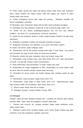 40. Periksa bagian maternal dan bagian fetal plasenta dengan tangan kanan untuk memastikan
bahwa seluruh kotiledon dan selaput ketuban sudah lahir lengkap, dan masukan ke dalam
kantong plastik yang tersedia.
41. Evaluasi kemungkinan laserasi pada vagina dan perineum. Melakukan penjahitan bila
laserasi menyebabkan perdarahan.
42. Memastikan uterus berkontraksi dengan baik dan tidak terjadi perdarahan pervaginam.
43. Membiarkan bayi tetap melakukan kontak kulit ke kulit di dada ibu paling sedikit 1 jam.
44. Setelah satu jam, lakukan penimbangan/pengukuran bayi, beri tetes mata antibiotik
profilaksis, dan vitamin K1 1 mg intramaskuler di paha kiri anterolateral.
45. Setelah satu jam pemberian vitamin K1 berikan suntikan imunisasi Hepatitis B di paha kanan
anterolateral.
46. Melanjutkan pemantauan kontraksi dan mencegah perdarahan pervaginam.
47. Mengajarkan ibu/keluarga cara melakukan masase uterus dan menilai kontraksi.
48. Evaluasi dan estimasi jumlah kehilangan darah.
49. Memeriksakan nadi ibu dan keadaan kandung kemih setiap 15 menit selama 1 jam pertama
pasca persalinan dan setiap 30 menit selama jam kedua pasca persalinan.
50. Memeriksa kembali bayi untuk memastikan bahwa bayi bernafas dengan baik.
51. Menempatkan semua peralatan bekas pakai dalam larutan klorin 0,5% untuk dekontaminasi
(10 menit). Cuci dan bilas peralatan setelah di dekontaminasi.
52. Buang bahan-bahan yang terkontaminasi ke tempat sampah yang sesuai.
53. Membersihkan ibu dengan menggunakan air DDT. Membersihkan sisa cairan ketuban, lendir
dan darah. Bantu ibu memakai memakai pakaian bersih dan kering.
54. Memastikan ibu merasa nyaman dan beritahu keluarga untuk membantu apabila ibu ingin
minum.
55. Dekontaminasi tempat persalinan dengan larutan klorin 0,5%.
56. Membersihkan sarung tangan di dalam larutan klorin 0,5% melepaskansarung tangan
dalam keadaan terbalik dan merendamnya dalam larutan klorin 0,5%.
57. Mencuci tangan dengan sabun dan air mengalir.
58. Melengkapi partograf. (Asuhan Persalinan Normal, 2008)
2.3.5 Partograf
Partograf adalah alat bantu memantau kemajuan kala 1 persalinan dan informasi untuk membuat
keputusan klinik. Tujuan utama dari penggunaan partograf adalah untuk :
a. Mencatat hasil observasi dan kemajuan persalinan dengan menilai pembukaan serviks
melalui periksa dalam.
b. Mendeteksi apakah proses persalinan berjalan secara normal. Dengan demikian juga dapat
mendeteksi secara dini kemungkinan terjadinya partus lama.
 