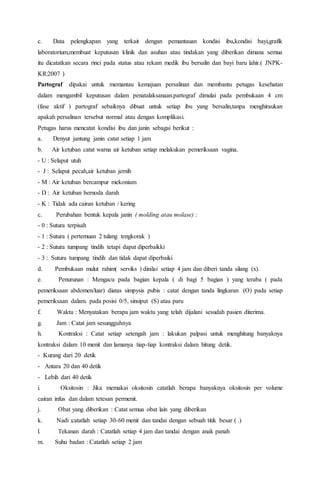 c. Data pelengkapan yang terkait dengan pemantauan kondisi ibu,kondisi bayi,grafik
laboratorium,membuat keputusan klinik dan asuhan atau tindakan yang diberikan dimana semua
itu dicatatkan secara rinci pada status atau rekam medik ibu bersalin dan bayi baru lahir.( JNPK-
KR:2007 )
Partograf dipakai untuk memantau kemajuan persalinan dan membantu petugas kesehatan
dalam mengambil keputusan dalam penatalaksanaan.partograf dimulai pada pembukaan 4 cm
(fase aktif ) partograf sebaiknya dibuat untuk setiap ibu yang bersalin,tanpa menghiraukan
apakah persalinan tersebut normal atau dengan komplikasi.
Petugas harus mencatat kondisi ibu dan janin sebagai berikut :
a. Denyut jantung janin catat setiap 1 jam
b. Air ketuban catat warna air ketuban setiap melakukan pemeriksaan vagina.
- U : Selaput utuh
- J : Selaput pecah,air ketuban jernih
- M : Air ketuban bercampur mekonium
- D : Air ketuban bernoda darah
- K : Tidak ada cairan ketuban / kering
c. Perubahan bentuk kepala janin ( molding atau molase) :
- 0 : Sutura terpisah
- 1 : Sutura ( pertemuan 2 tulang tengkorak )
- 2 : Sutura tumpang tindih tetapi dapat diperbaikki
- 3 : Sutura tumpang tindih dan tidak dapat diperbaiki
d. Pembukaan mulut rahim( serviks ) dinilai setiap 4 jam dan diberi tanda silang (x).
e. Penurunan : Mengacu pada bagian kepala ( di bagi 5 bagian ) yang teraba ( pada
pemeriksaan abdomen/luar) diatas simpysis pubis : catat dengan tanda lingkaran (O) pada setiap
pemeriksaan dalam. pada posisi 0/5, sinsiput (S) atau paru
f. Waktu : Menyatakan berapa jam waktu yang telah dijalani sesudah pasien diterima.
g. Jam : Catat jam sesungguhnya
h. Kontraksi : Catat setiap setengah jam : lakukan palpasi untuk menghitung banyaknya
kontraksi dalam 10 menit dan lamanya tiap-tiap kontraksi dalam hitung detik.
- Kurang dari 20 detik
- Antara 20 dan 40 detik
- Lebih dari 40 detik
i. Oksitosin : Jika memakai oksitosin catatlah berapa banyaknya oksitosin per volume
cairan infus dan dalam tetesan permenit.
j. Obat yang diberikan : Catat semua obat lain yang diberikan
k. Nadi :catatlah setiap 30-60 menit dan tandai dengan sebuah titik besar ( .)
l. Tekanan darah : Catatlah setiap 4 jam dan tandai dengan anak panah
m. Suhu badan : Catatlah setiap 2 jam
 