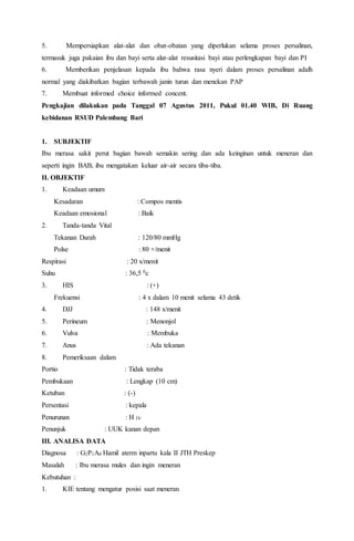 5. Mempersiapkan alat-alat dan obat-obatan yang diperlukan selama proses persalinan,
termasuk juga pakaian ibu dan bayi serta alat-alat resusitasi bayi atau perlengkapan bayi dan PI
6. Memberikan penjelasan kepada ibu bahwa rasa nyeri dalam proses persalinan adalh
normal yang diakibatkan bagian terbawah janin turun dan menekan PAP
7. Membuat informed choice informed concent.
Pengkajian dilakukan pada Tanggal 07 Agustus 2011, Pukul 01.40 WIB, Di Ruang
kebidanan RSUD Palembang Bari
1. SUBJEKTIF
Ibu merasa sakit perut bagian bawah semakin sering dan ada keinginan untuk meneran dan
seperti ingin BAB, ibu mengatakan keluar air-air secara tiba-tiba.
II. OBJEKTIF
1. Keadaan umum
Kesadaran : Compos mentis
Keadaan emosional : Baik
2. Tanda-tanda Vital
Tekanan Darah : 120/80 mmHg
Polse : 80 ×/menit
Respirasi : 20 x/menit
Suhu : 36,5 0c
3. HIS : (+)
Frekuensi : 4 x dalam 10 menit selama 43 detik
4. DJJ : 148 x/menit
5. Perineum : Menonjol
6. Vulva : Membuka
7. Anus : Ada tekanan
8. Pemeriksaan dalam
Portio : Tidak teraba
Pembukaan : Lengkap (10 cm)
Ketuban : (-)
Persentasi : kepala
Penurunan : H IV
Penunjuk : UUK kanan depan
III. ANALISA DATA
Diagnosa : G2P1A0 Hamil aterm inpartu kala II JTH Preskep
Masalah : Ibu merasa mules dan ingin meneran
Kebutuhan :
1. KIE tentang mengatur posisi saat meneran
 
