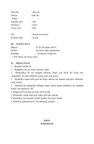 Jalan lahir : tidak ada
Oedema : tidak ada
- Palpasi
Kontraksi uterus : Baik
Konsistensi : Keras
Involusi uteri : Baik
TFU : Dua jari bawah pusat
Kandung kemih : Kosong
III. ANALISA DATA
Diagnosa : P2 A0 post partum kala IV
Masalah : ibu merasa mules pada perutnya
Kebutuhan : 1. Pemantauan keadaan ibu
2. KIE tentang cara masase uterus
IV. PERENCANAAN
1. Memantau keadaan ibu
2. Mengajarkan ibu cara masase uterusnya sendiri
3. Membersihkan ibu dan mengganti pakaianya dengan yang bersih dan kering serta
menganjurkan ibu untuk beristirahat dengan posisi yang nyaman
4. Memberikan asupan nutrisi pada ibu berupa makanan dan minuman yang dapat memberikan
energi pada ibu
5. Membantu ibu meningkatkan hubungan dengan bayinya dengan membiarkan ibu mendekap
bayinya dan memberikan ASI
6. Mengajarkan ibu tentang perawatan bayi baru lahir
7. Memberitahu tentang tanda-tanda bahaya pada nifas pada ibu
8. Mensterilkan dan merapikan kembali peralatan dan tempat bersalin
9. Melakukan pendokumentasian dan melengkapi partograf
BAB IV
PEMBAHASAN
 