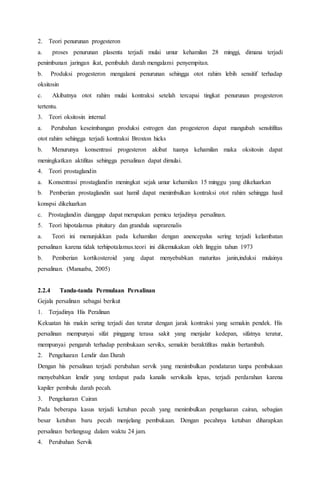 2. Teori penurunan progesteron
a. proses penurunan plasenta terjadi mulai umur kehamilan 28 minggi, dimana terjadi
penimbunan jaringan ikat, pembuluh darah mengalami penyempitan.
b. Produksi progesteron mengalami penurunan sehingga otot rahim lebih sensitif terhadap
oksitosin
c. Akibatnya otot rahim mulai kontraksi setelah tercapai tingkat penurunan progesteron
tertentu.
3. Teori oksitosin internal
a. Perubahan keseimbangan produksi estrogen dan progesteron dapat mangubah sensitifitas
otot rahim sehingga terjadi kontraksi Broxton hicks
b. Menurunya konsentrasi progesteron akibat tuanya kehamilan maka oksitosin dapat
meningkatkan aktifitas sehingga persalinan dapat dimulai.
4. Teori prostaglandin
a. Konsentrasi prostaglandin meningkat sejak umur kehamilan 15 minggu yang dikeluarkan
b. Pemberian prostaglandin saat hamil dapat menimbulkan kontraksi otot rahim sehingga hasil
konspsi dikeluarkan
c. Prostaglandin dianggap dapat merupakan pemicu terjadinya persalinan.
5. Teori hipotalamus pituitary dan grandula suprarenalis
a. Teori ini menunjukkan pada kehamilan dengan anencepalus sering terjadi kelambatan
persalinan karena tidak terhipotalamus.teori ini dikemukakan oleh linggin tahun 1973
b. Pemberian kortikosteroid yang dapat menyebabkan maturitas janin,induksi mulainya
persalinan. (Manuaba, 2005)
2.2.4 Tanda-tanda Permulaan Persalinan
Gejala persalinan sebagai berikut
1. Terjadinya His Peralinan
Kekuatan his makin sering terjadi dan teratur dengan jarak kontraksi yang semakin pendek. His
persalinan mempunyai sifat pinggang terasa sakit yang menjalar kedepan, sifatnya teratur,
mempunyai pengaruh terhadap pembukaan serviks, semakin beraktifitas makin bertambah.
2. Pengeluaran Lendir dan Darah
Dengan his persalinan terjadi perubahan servik yang menimbulkan pendataran tanpa pembukaan
menyebabkan lendir yang terdapat pada kanalis servikalis lepas, terjadi perdarahan karena
kapiler pembulu darah pecah.
3. Pengeluaran Cairan
Pada beberapa kasus terjadi ketuban pecah yang menimbulkan pengeluaran cairan, sebagian
besar ketuban baru pecah menjelang pembukaan. Dengan pecahnya ketuban diharapkan
persalinan berlangsug dalam waktu 24 jam.
4. Perubahan Servik
 