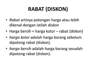 RABAT (DISKON)
• Rabat artinya potongan harga atau lebih
dikenal dengan istilah diskon
• Harga bersih = harga kotor – rabat (diskon)
• harga kotor adalah harga barang sebelum
dipotong rabat (diskon).
• harga bersih adalah harga barang sesudah
dipotong rabat (diskon).
 