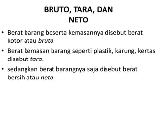 BRUTO, TARA, DAN
NETO
• Berat barang beserta kemasannya disebut berat
kotor atau bruto
• Berat kemasan barang seperti plastik, karung, kertas
disebut tara.
• sedangkan berat barangnya saja disebut berat
bersih atau neto
 