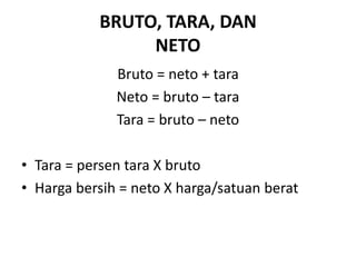 BRUTO, TARA, DAN
NETO
Bruto = neto + tara
Neto = bruto – tara
Tara = bruto – neto
• Tara = persen tara X bruto
• Harga bersih = neto X harga/satuan berat
 