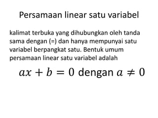 Persamaan linear satu variabel
kalimat terbuka yang dihubungkan oleh tanda
sama dengan (=) dan hanya mempunyai satu
variabel berpangkat satu. Bentuk umum
persamaan linear satu variabel adalah
𝑎𝑥 + 𝑏 = 0 dengan 𝑎 ≠ 0
 