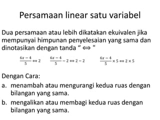 Persamaan linear satu variabel
Dua persamaan atau lebih dikatakan ekuivalen jika
mempunyai himpunan penyelesaian yang sama dan
dinotasikan dengan tanda “ ⟺ “
Dengan Cara:
a. menambah atau mengurangi kedua ruas dengan
bilangan yang sama.
b. mengalikan atau membagi kedua ruas dengan
bilangan yang sama.
6𝑥 − 4
5
⟺ 2
6𝑥 − 4
5
− 2 ⟺ 2 − 2
6𝑥 − 4
5
× 5 ⟺ 2 × 5
 
