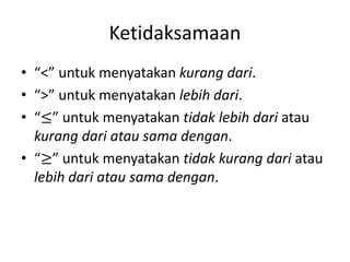 Ketidaksamaan
• “<” untuk menyatakan kurang dari.
• “>” untuk menyatakan lebih dari.
• “≤” untuk menyatakan tidak lebih dari atau
kurang dari atau sama dengan.
• “≥” untuk menyatakan tidak kurang dari atau
lebih dari atau sama dengan.
 