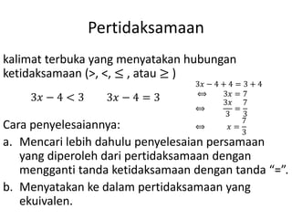 Pertidaksamaan
kalimat terbuka yang menyatakan hubungan
ketidaksamaan (>, <, ≤ , atau ≥ )
Cara penyelesaiannya:
a. Mencari lebih dahulu penyelesaian persamaan
yang diperoleh dari pertidaksamaan dengan
mengganti tanda ketidaksamaan dengan tanda “=”.
b. Menyatakan ke dalam pertidaksamaan yang
ekuivalen.
3𝑥 − 4 < 3 3𝑥 − 4 = 3
3𝑥 − 4 + 4 = 3 + 4
⟺ 3𝑥 = 7
⟺
3𝑥
3
=
7
3
⟺ 𝑥 =
7
3
 