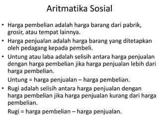 Aritmatika Sosial
• Harga pembelian adalah harga barang dari pabrik,
grosir, atau tempat lainnya.
• Harga penjualan adalah harga barang yang ditetapkan
oleh pedagang kepada pembeli.
• Untung atau laba adalah selisih antara harga penjualan
dengan harga pembelian jika harga penjualan lebih dari
harga pembelian.
Untung = harga penjualan – harga pembelian.
• Rugi adalah selisih antara harga penjualan dengan
harga pembelian jika harga penjualan kurang dari harga
pembelian.
Rugi = harga pembelian – harga penjualan.
 