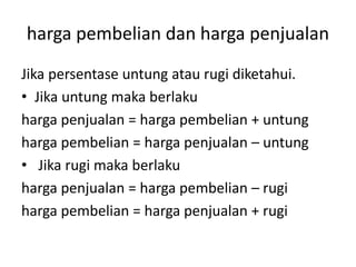 harga pembelian dan harga penjualan
Jika persentase untung atau rugi diketahui.
• Jika untung maka berlaku
harga penjualan = harga pembelian + untung
harga pembelian = harga penjualan – untung
• Jika rugi maka berlaku
harga penjualan = harga pembelian – rugi
harga pembelian = harga penjualan + rugi
 