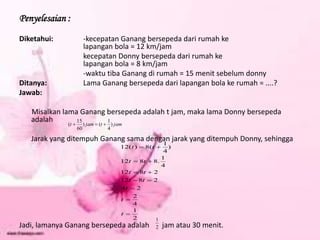 Penyelesaian :
Diketahui: -kecepatan Ganang bersepeda dari rumah ke
lapangan bola = 12 km/jam
kecepatan Donny bersepeda dari rumah ke
lapangan bola = 8 km/jam
-waktu tiba Ganang di rumah = 15 menit sebelum donny
Ditanya: Lama Ganang bersepeda dari lapangan bola ke rumah = ....?
Jawab:
Misalkan lama Ganang bersepeda adalah t jam, maka lama Donny bersepeda
adalah
Jarak yang ditempuh Ganang sama dengan jarak yang ditempuh Donny, sehingga
Jadi, lamanya Ganang bersepeda adalah jam atau 30 menit.
jam
t
jam
t )
4
1
(
)
60
15
( 


2
1
4
2
2
4
2
8
12
2
8
12
4
1
.
8
8
12
)
4
1
(
8
)
(
12











t
t
t
t
t
t
t
t
t
t
t
2
1
 