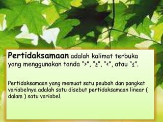 Pertidaksamaan adalah kalimat terbuka
yang menggunakan tanda “>”, “≥”, “<”, atau “≤”.
Pertidaksamaan yang memuat satu peubah dan pangkat
variabelnya adalah satu disebut pertidaksamaan linear (
dalam ) satu variabel.
 