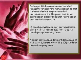 Setiap pertidaksamaan memuat variabel.
Pengganti variabel yang menyebabkan kalimat
itu benar disebut penyelesaian dari
pertidaksamaan itu. Himpunan dari semua
penyelesaian disebut Himpunan Penyelesaian
dari pertidaksamaan itu.
-5 adalah penyelesaian dari pertidaksamaan
2x – 5 < -x + 2, karena 2(5) – 5 < -(-5) + 2
adalah pernyataan yang benar.
4 bukan penyelesaian dari pertidaksamaan 4t
– 12 ≥ 2t + 1, karena 4(4) – 12 ≥ 2(4) + 1adalah
pernyataan yang salah.
 